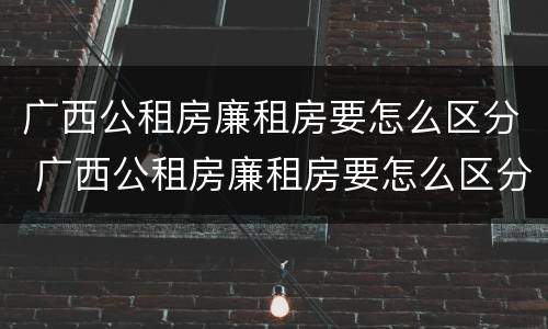 广西公租房廉租房要怎么区分 广西公租房廉租房要怎么区分等级