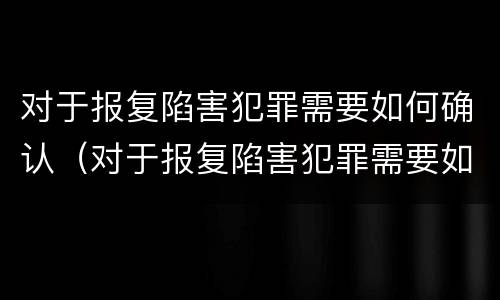对于报复陷害犯罪需要如何确认（对于报复陷害犯罪需要如何确认罪名）