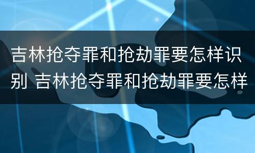 吉林抢夺罪和抢劫罪要怎样识别 吉林抢夺罪和抢劫罪要怎样识别呢
