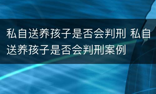 私自送养孩子是否会判刑 私自送养孩子是否会判刑案例