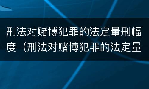 刑法对赌博犯罪的法定量刑幅度（刑法对赌博犯罪的法定量刑幅度大吗）