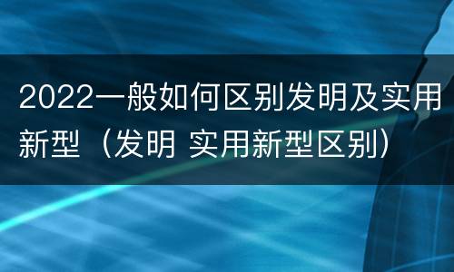 2022一般如何区别发明及实用新型（发明 实用新型区别）