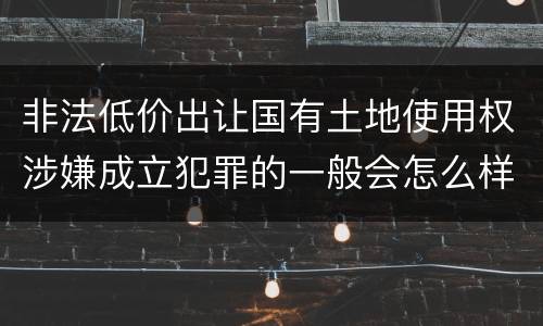 非法低价出让国有土地使用权涉嫌成立犯罪的一般会怎么样处罚