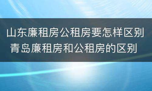 山东廉租房公租房要怎样区别 青岛廉租房和公租房的区别