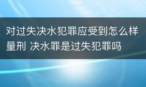对过失决水犯罪应受到怎么样量刑 决水罪是过失犯罪吗