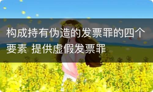 构成持有伪造的发票罪的四个要素 提供虚假发票罪