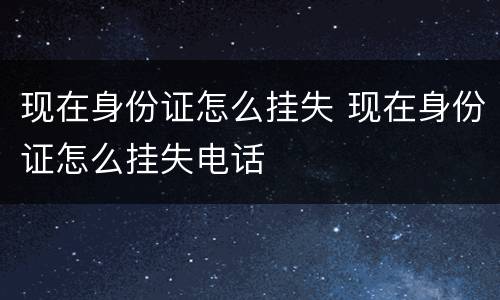 现在身份证怎么挂失 现在身份证怎么挂失电话