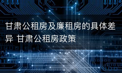 甘肃公租房及廉租房的具体差异 甘肃公租房政策