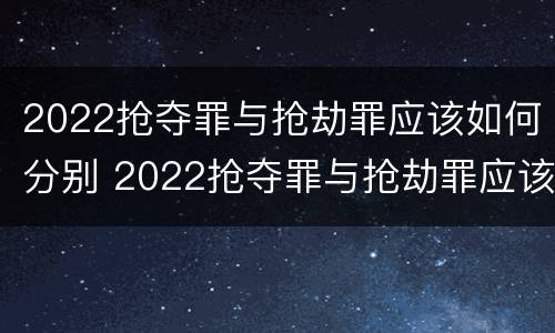 2022抢夺罪与抢劫罪应该如何分别 2022抢夺罪与抢劫罪应该如何分别判刑