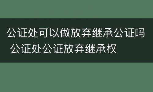 公证处可以做放弃继承公证吗 公证处公证放弃继承权