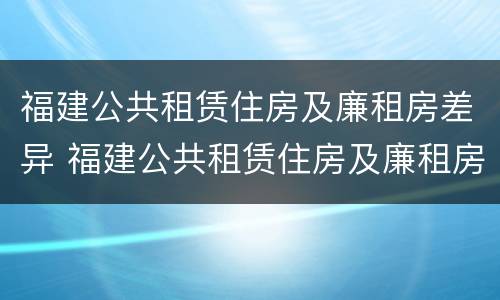 福建公共租赁住房及廉租房差异 福建公共租赁住房及廉租房差异问题