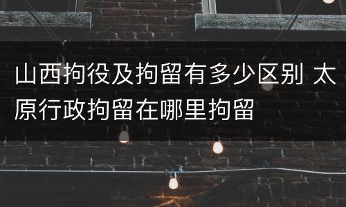 山西拘役及拘留有多少区别 太原行政拘留在哪里拘留