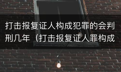 打击报复证人构成犯罪的会判刑几年（打击报复证人罪构成要件）