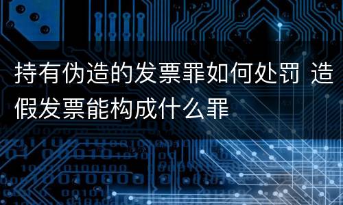 持有伪造的发票罪如何处罚 造假发票能构成什么罪