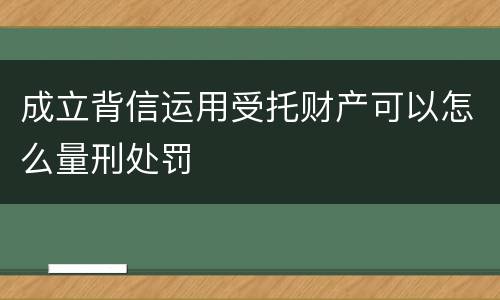 成立背信运用受托财产可以怎么量刑处罚