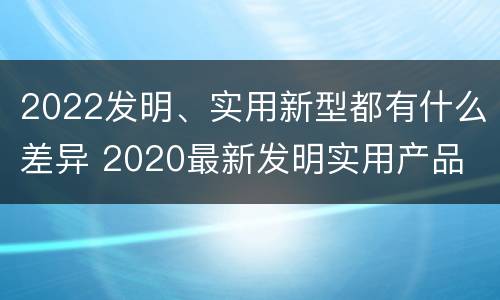 2022发明、实用新型都有什么差异 2020最新发明实用产品