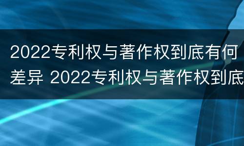 2022专利权与著作权到底有何差异 2022专利权与著作权到底有何差异呢