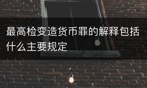最高检变造货币罪的解释包括什么主要规定