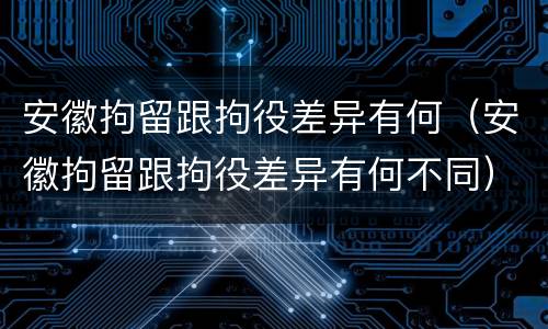 安徽拘留跟拘役差异有何（安徽拘留跟拘役差异有何不同）