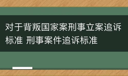 对于背叛国家案刑事立案追诉标准 刑事案件追诉标准