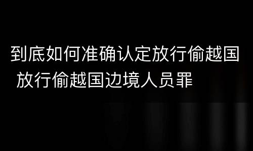 到底如何准确认定放行偷越国 放行偷越国边境人员罪
