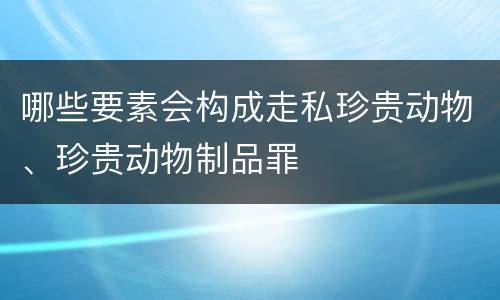 哪些要素会构成走私珍贵动物、珍贵动物制品罪