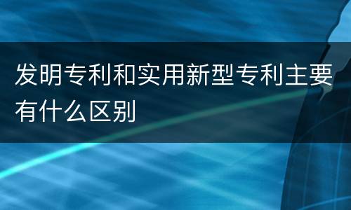 发明专利和实用新型专利主要有什么区别