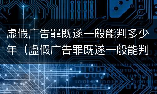 虚假广告罪既遂一般能判多少年（虚假广告罪既遂一般能判多少年刑）