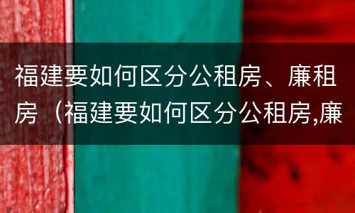 福建要如何区分公租房、廉租房（福建要如何区分公租房,廉租房呢）
