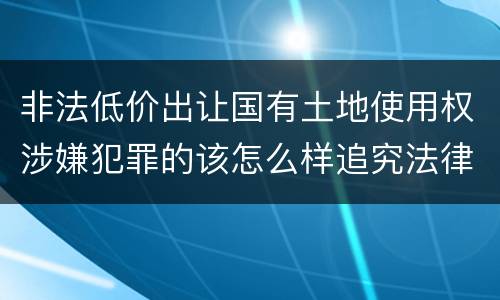 非法低价出让国有土地使用权涉嫌犯罪的该怎么样追究法律责任