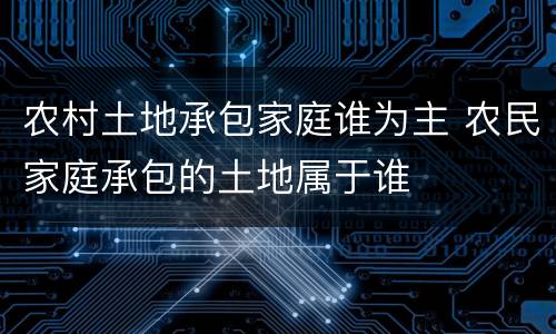 农村土地承包家庭谁为主 农民家庭承包的土地属于谁