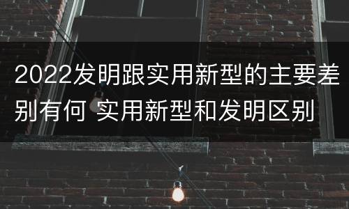 2022发明跟实用新型的主要差别有何 实用新型和发明区别