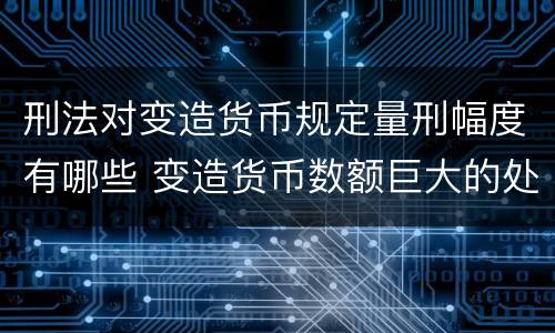 刑法对变造货币规定量刑幅度有哪些 变造货币数额巨大的处以下有期徒刑或者拘役