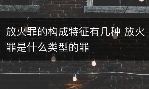 放火罪的构成特征有几种 放火罪是什么类型的罪