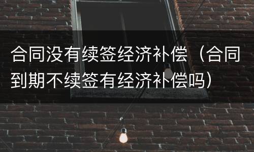 合同没有续签经济补偿（合同到期不续签有经济补偿吗）