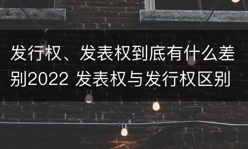 发行权、发表权到底有什么差别2022 发表权与发行权区别