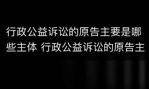 行政公益诉讼的原告主要是哪些主体 行政公益诉讼的原告主要是哪些主体