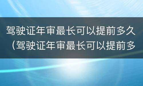 驾驶证年审最长可以提前多久（驾驶证年审最长可以提前多久办理）