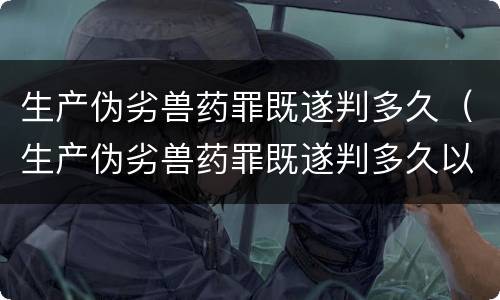 生产伪劣兽药罪既遂判多久（生产伪劣兽药罪既遂判多久以下）