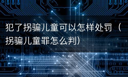 犯了拐骗儿童可以怎样处罚（拐骗儿童罪怎么判）