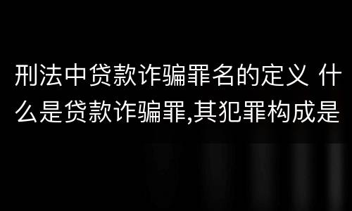 刑法中贷款诈骗罪名的定义 什么是贷款诈骗罪,其犯罪构成是什么