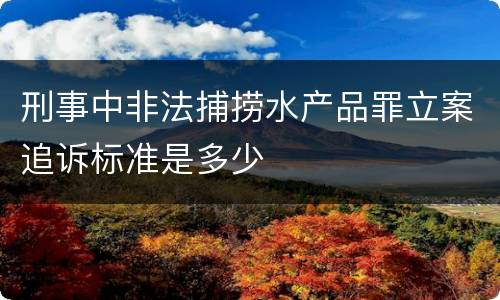 刑事中非法捕捞水产品罪立案追诉标准是多少