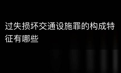 过失损坏交通设施罪的构成特征有哪些