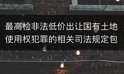 最高检非法低价出让国有土地使用权犯罪的相关司法规定包括哪些内容