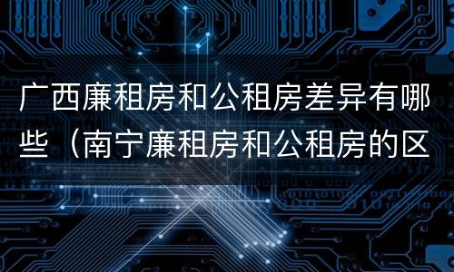 广西廉租房和公租房差异有哪些（南宁廉租房和公租房的区别）