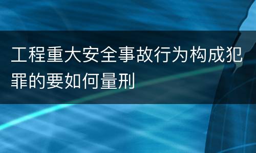 工程重大安全事故行为构成犯罪的要如何量刑