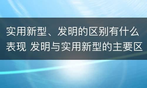 实用新型、发明的区别有什么表现 发明与实用新型的主要区别