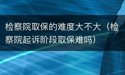 检察院取保的难度大不大（检察院起诉阶段取保难吗）