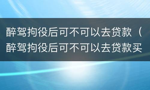 醉驾拘役后可不可以去贷款（醉驾拘役后可不可以去贷款买房）