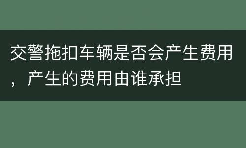 交警拖扣车辆是否会产生费用，产生的费用由谁承担